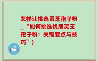 怎样让挑选灵芝孢子粉_“如何挑选优质灵芝孢子粉：关键要点与技巧”)