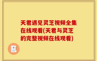 天君遇见灵芝视频全集在线观看(天君与灵芝的完整视频在线观看)