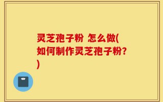 灵芝孢子粉 怎么做(如何制作灵芝孢子粉？)