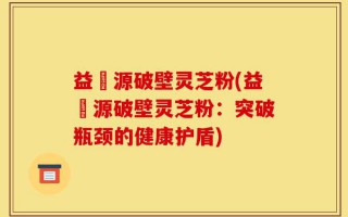益璟源破壁灵芝粉(益璟源破壁灵芝粉：突破瓶颈的健康护盾)