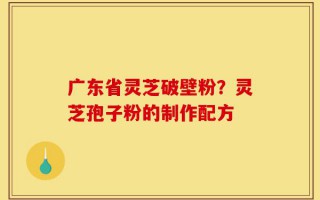 广东省灵芝破壁粉？灵芝孢子粉的制作配方