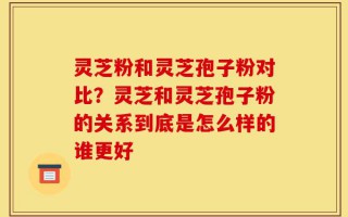灵芝粉和灵芝孢子粉对比？灵芝和灵芝孢子粉的关系到底是怎么样的谁更好
