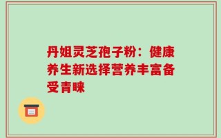 丹姐灵芝孢子粉：健康养生新选择营养丰富备受青睐