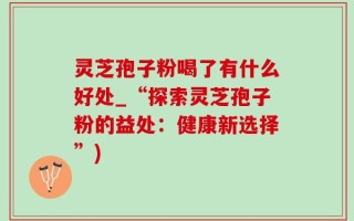 灵芝孢子粉喝了有什么好处_“探索灵芝孢子粉的益处：健康新选择”)