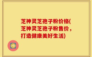 芝神灵芝孢子粉价格(芝神灵芝孢子粉售价，打造健康美好生活)
