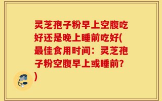 灵芝孢子粉早上空腹吃好还是晚上睡前吃好(最佳食用时间：灵芝孢子粉空腹早上或睡前？)