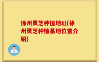 徐州灵芝种植地址(徐州灵芝种植基地位置介绍)