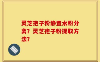 灵芝孢子粉静置水粉分离？灵芝孢子粉提取方法？