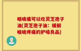 喉咙痛可以吃灵芝孢子油(灵芝孢子油：缓解喉咙疼痛的护嗓良品)