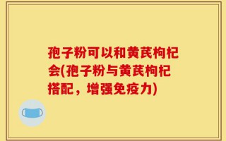 孢子粉可以和黄芪枸杞会(孢子粉与黄芪枸杞搭配，增强免疫力)