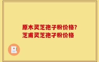 原木灵芝孢子粉价格？芝甫灵芝孢孑粉价格