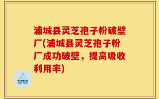 浦城县灵芝孢子粉破壁厂(浦城县灵芝孢子粉厂成功破壁，提高吸收利用率)