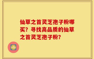 仙草之首灵芝孢子粉哪买？寻找高品质的仙草之首灵芝孢子粉？