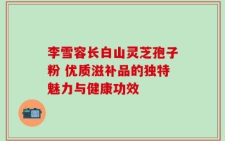 李雪容长白山灵芝孢子粉 优质滋补品的独特魅力与健康功效