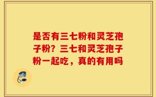 是否有三七粉和灵芝孢子粉？三七和灵芝孢子粉一起吃，真的有用吗