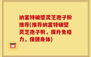 纳富特破壁灵芝孢子粉推荐(推荐纳富特破壁灵芝孢子粉，提升免疫力，保健身体)