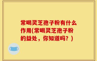 常喝灵芝孢子粉有什么作用(常喝灵芝孢子粉的益处，你知道吗？)