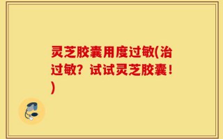 灵芝胶囊用度过敏(治过敏？试试灵芝胶囊！)