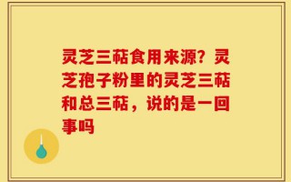 灵芝三萜食用来源？灵芝孢子粉里的灵芝三萜和总三萜，说的是一回事吗