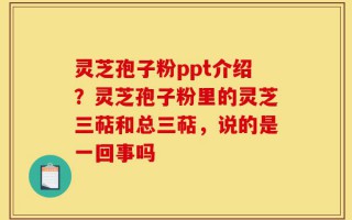 灵芝孢子粉ppt介绍？灵芝孢子粉里的灵芝三萜和总三萜，说的是一回事吗