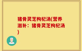 猪骨灵芝枸杞汤(营养滋补：猪骨灵芝枸杞汤)