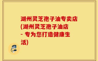 湖州灵芝孢子油专卖店(湖州灵芝孢子油店 - 专为您打造健康生活)