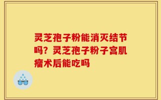 灵芝孢子粉能消灭结节吗？灵芝孢子粉子宫肌瘤术后能吃吗