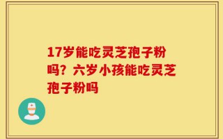 17岁能吃灵芝孢子粉吗？六岁小孩能吃灵芝孢子粉吗