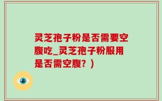 灵芝孢子粉是否需要空腹吃_灵芝孢子粉服用是否需空腹？)