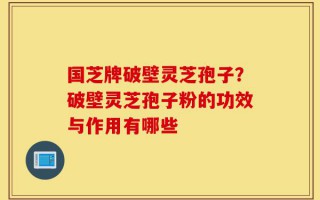 国芝牌破壁灵芝孢子？破壁灵芝孢子粉的功效与作用有哪些