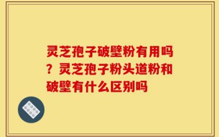 灵芝孢子破壁粉有用吗？灵芝孢子粉头道粉和破壁有什么区别吗