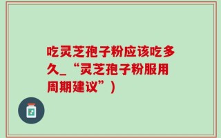 吃灵芝孢子粉应该吃多久_“灵芝孢子粉服用周期建议”)