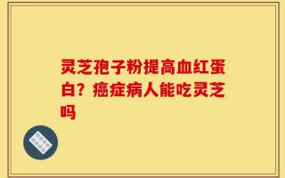 灵芝孢子粉提高血红蛋白？癌症病人能吃灵芝吗