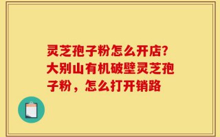 灵芝孢子粉怎么开店？大别山有机破壁灵芝孢子粉，怎么打开销路