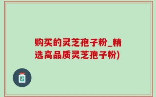 购买的灵芝孢子粉_精选高品质灵芝孢子粉)