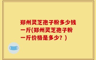 郑州灵芝孢子粉多少钱一斤(郑州灵芝孢子粉一斤价格是多少？)