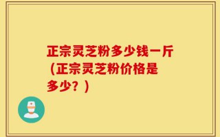 正宗灵芝粉多少钱一斤 (正宗灵芝粉价格是多少？)