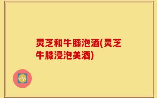 灵芝和牛膝泡酒(灵芝牛膝浸泡美酒)