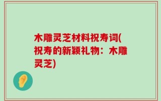 木雕灵芝材料祝寿词(祝寿的新颖礼物：木雕灵芝)