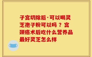 子宫切除后·可以喝灵芝孢子粉可以吗 ？宫颈癌术后吃什么营养品最好灵芝怎么样