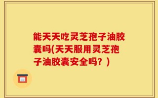 能天天吃灵芝孢子油胶囊吗(天天服用灵芝孢子油胶囊安全吗？)