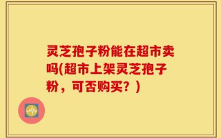 灵芝孢子粉能在超市卖吗(超市上架灵芝孢子粉，可否购买？)