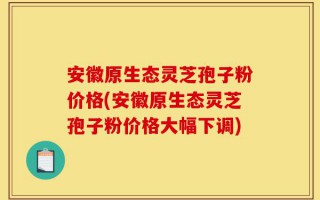 安徽原生态灵芝孢子粉价格(安徽原生态灵芝孢子粉价格大幅下调)