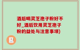 酒后喝灵芝孢子粉好不好_酒后饮用灵芝孢子粉的益处与注意事项)