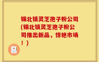 锡北镇灵芝孢子粉公司(锡北镇灵芝孢子粉公司推出新品，惊艳市场！)