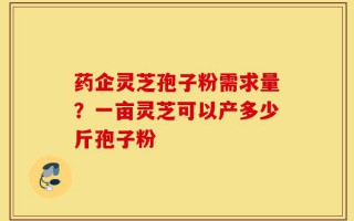 药企灵芝孢子粉需求量？一亩灵芝可以产多少斤孢子粉