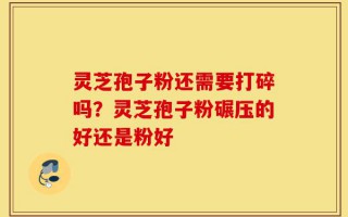 灵芝孢子粉还需要打碎吗？灵芝孢子粉碾压的好还是粉好