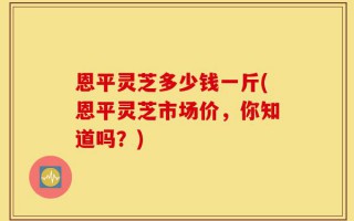 恩平灵芝多少钱一斤(恩平灵芝市场价，你知道吗？)