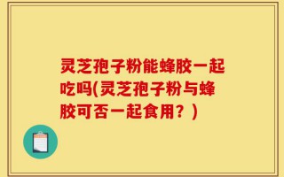 灵芝孢子粉能蜂胶一起吃吗(灵芝孢子粉与蜂胶可否一起食用？)