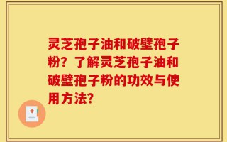 灵芝孢子油和破壁孢子粉？了解灵芝孢子油和破壁孢子粉的功效与使用方法？